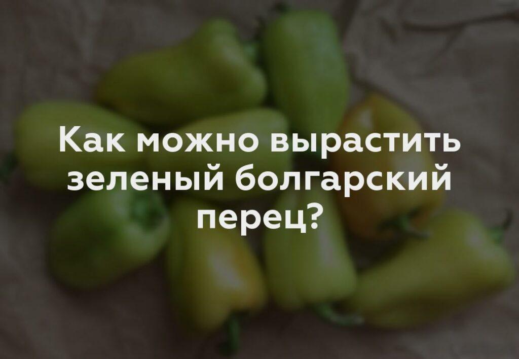 Как можно вырастить зеленый болгарский перец?