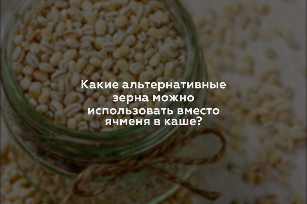 Какие альтернативные зерна можно использовать вместо ячменя в каше?