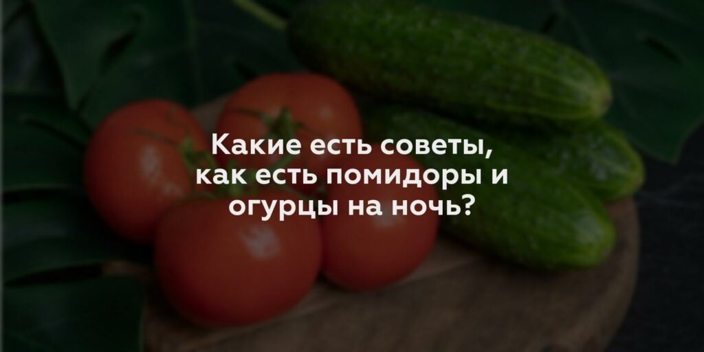 Какие есть советы, как есть помидоры и огурцы на ночь?