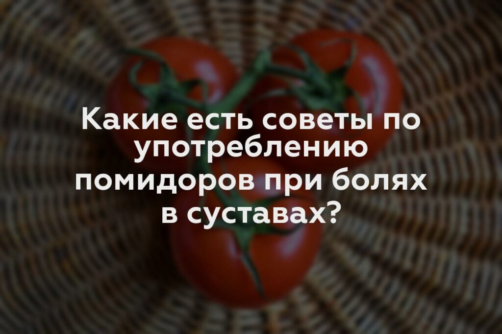 Какие есть советы по употреблению помидоров при болях в суставах?