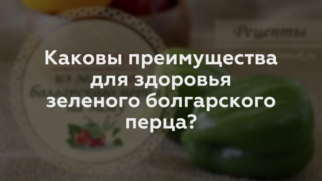 Каковы преимущества для здоровья зеленого болгарского перца?