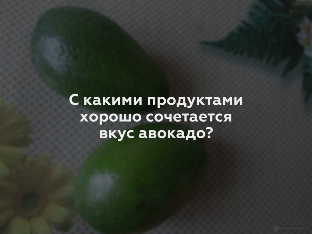 С какими продуктами хорошо сочетается вкус авокадо?