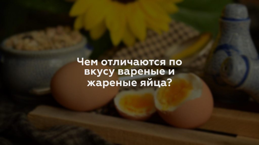 Чем отличаются по вкусу вареные и жареные яйца?