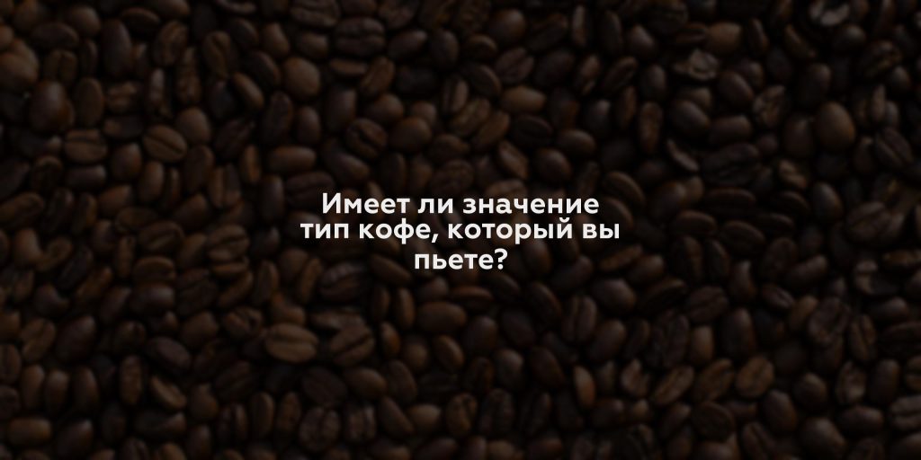 Имеет ли значение тип кофе, который вы пьете?