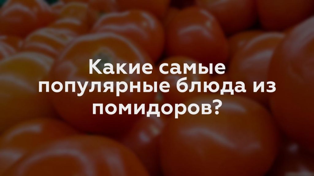 Какие самые популярные блюда из помидоров?