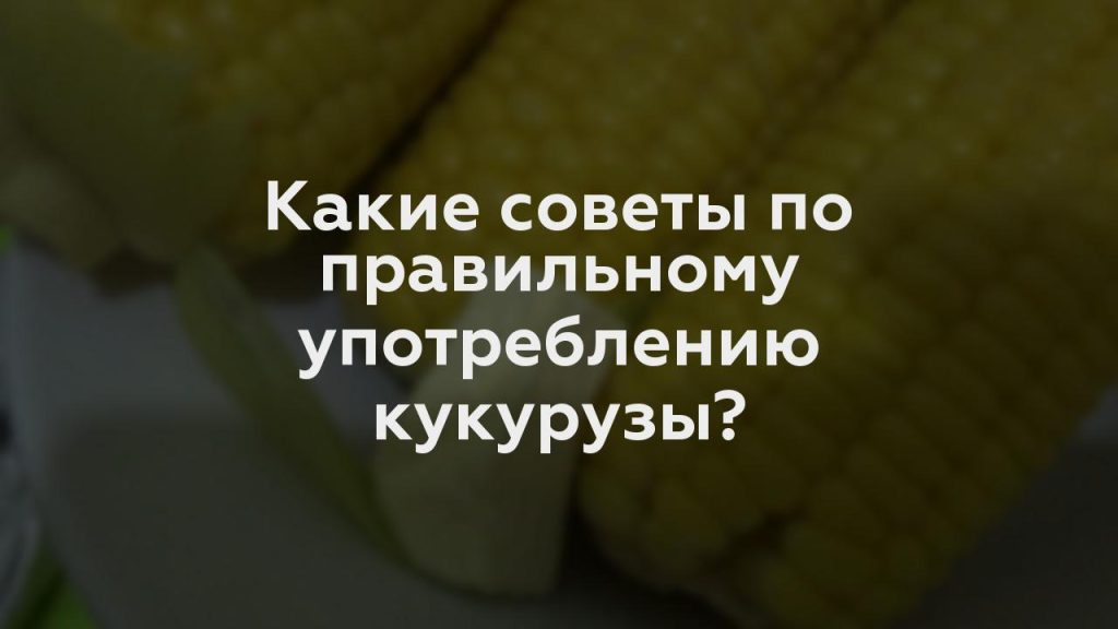 Какие советы по правильному употреблению кукурузы?