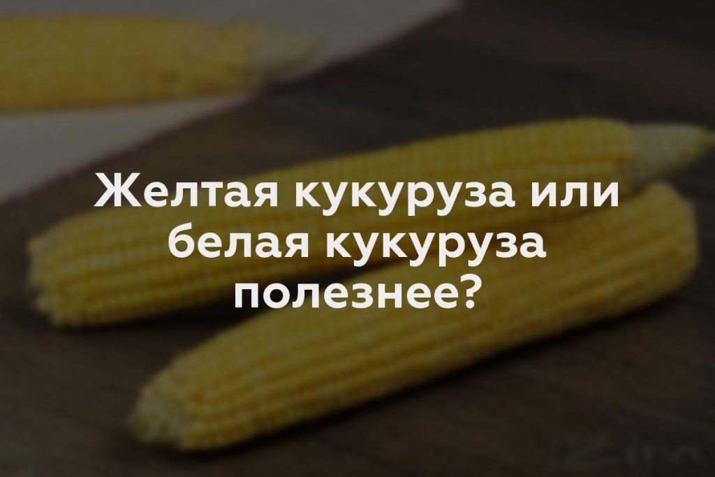 Желтая кукуруза или белая кукуруза полезнее?